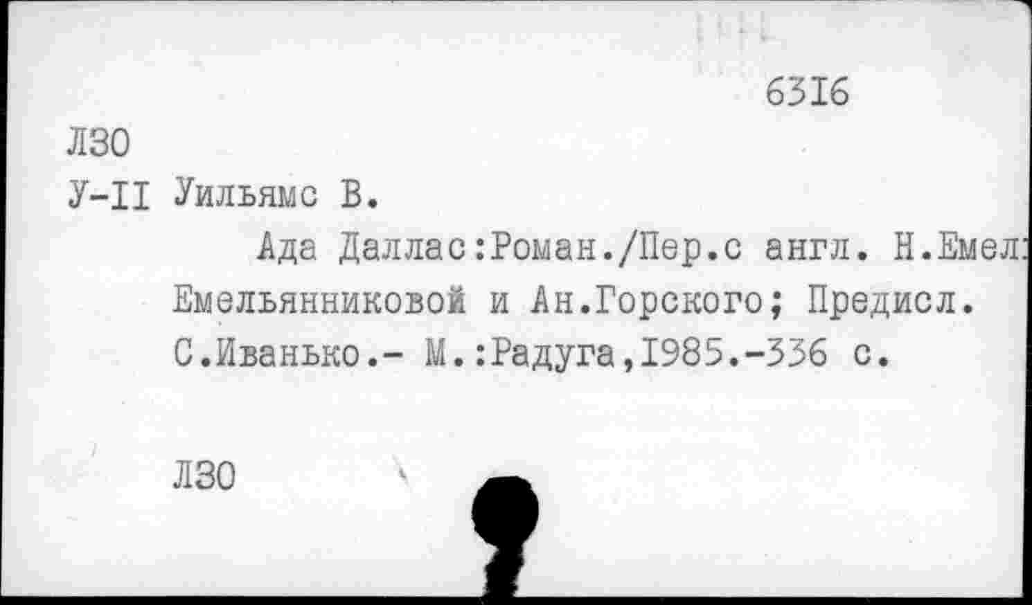 ﻿6316
лзо
У-П Уильямс В.
Ада Даллас:Роман./Пер.с англ. Н.Емел Емельянниковой и Ан.Горского; Предисл. С.Иванько.- М.:Радуга,1985.-336 с.
ЛЗО